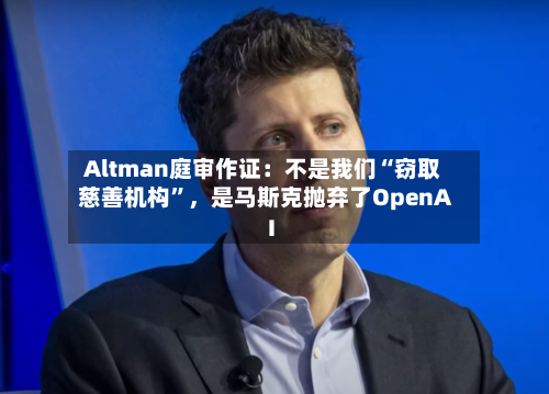 Altman庭审作证：不是我们“窃取慈善机构”	，是马斯克抛弃了OpenAI-第2张图片