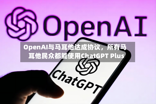 OpenAI与马耳他达成协议，所有马耳他民众都能使用ChatGPT Plus