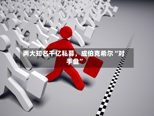 两大知名千亿私募，成伯克希尔“对手盘”