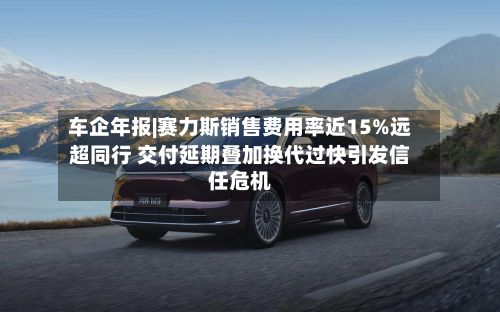 车企年报|赛力斯销售费用率近15%远超同行 交付延期叠加换代过快引发信任危机