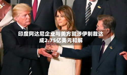 印度阿达尼企业与美方就涉伊制裁达成2.75亿美元和解