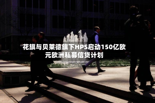 花旗与贝莱德旗下HPS启动150亿欧元欧洲私募信贷计划