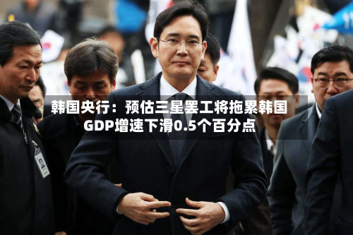 韩国央行：预估三星罢工将拖累韩国GDP增速下滑0.5个百分点