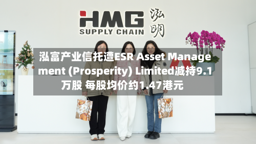 泓富产业信托遭ESR Asset Management (Prosperity) Limited减持9.1万股 每股均价约1.47港元