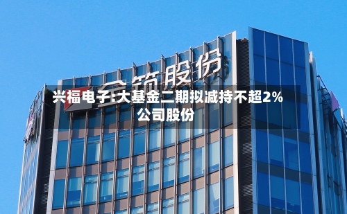 兴福电子:大基金二期拟减持不超2%公司股份