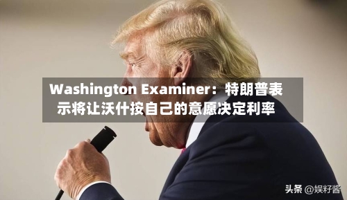 Washington Examiner：特朗普表示将让沃什按自己的意愿决定利率