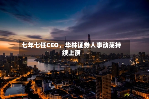 七年七任CEO，华林证券人事动荡持续上演