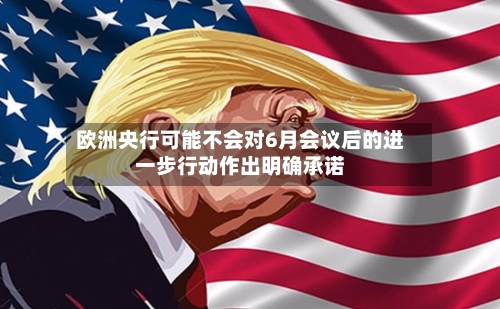 欧洲央行可能不会对6月会议后的进一步行动作出明确承诺