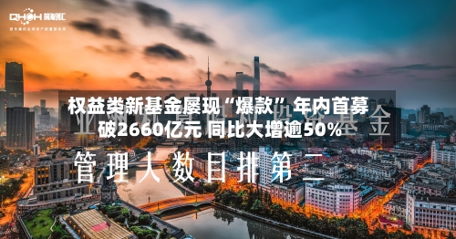 权益类新基金屡现“爆款” 年内首募破2660亿元 同比大增逾50%