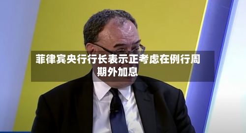 菲律宾央行行长表示正考虑在例行周期外加息