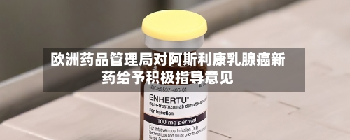 欧洲药品管理局对阿斯利康乳腺癌新药给予积极指导意见