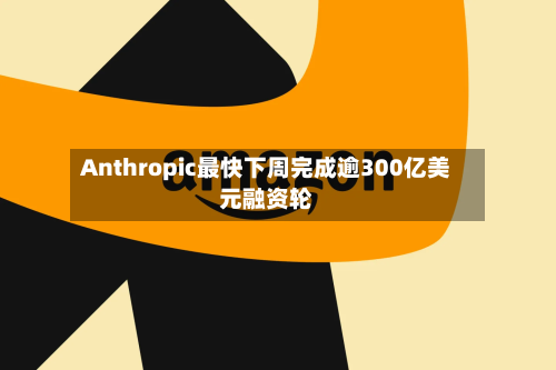 Anthropic最快下周完成逾300亿美元融资轮