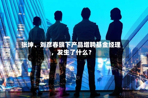 张坤、刘彦春旗下产品增聘基金经理,发生了什么?