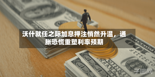 沃什就任之际加息押注悄然升温,通胀恐慌重塑利率预期