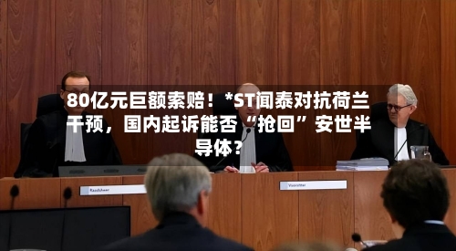 80亿元巨额索赔!*ST闻泰对抗荷兰干预,国内起诉能否 “抢回” 安世半导体?