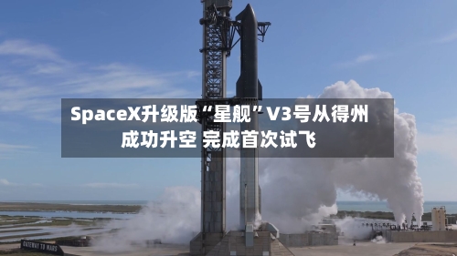 SpaceX升级版“星舰”V3号从得州成功升空 完成首次试飞