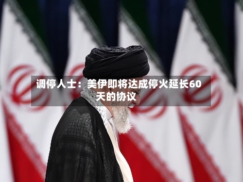 调停人士:美伊即将达成停火延长60天的协议
