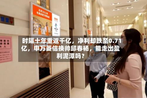 时隔十年重返千亿,净利却跌至0.71亿,申万菱信换帅邱春杨,能走出盈利泥潭吗?