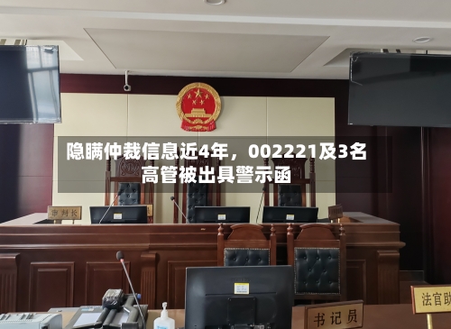隐瞒仲裁信息近4年,002221及3名高管被出具警示函