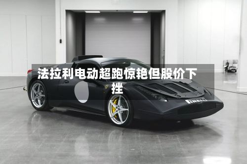 法拉利电动超跑惊艳但股价下挫