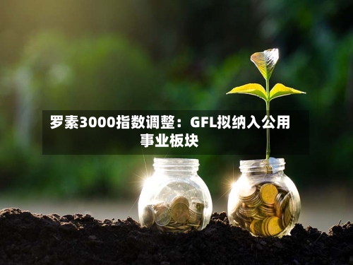罗素3000指数调整:GFL拟纳入公用事业板块