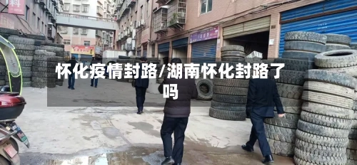 怀化疫情封路/湖南怀化封路了吗