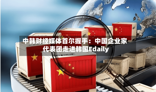 中韩财经媒体首尔握手:中国企业家代表团走进韩国Edaily