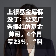 上银基金底裤没了：公交广告捧红的基金帅哥，4个月亏23%，“科技先锋”成笑话