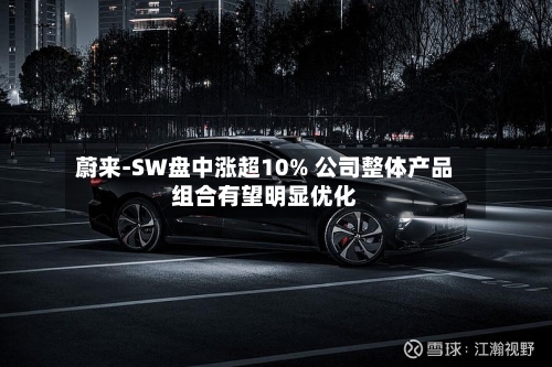 蔚来-SW盘中涨超10% 公司整体产品组合有望明显优化