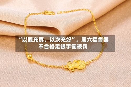 “以假充真，以次充好”，周六福售卖不合格足银手镯被罚