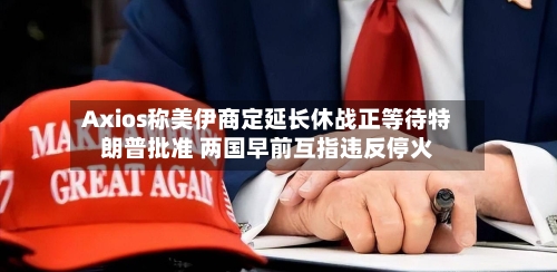 Axios称美伊商定延长休战正等待特朗普批准 两国早前互指违反停火