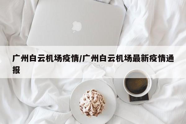 广州白云机场疫情/广州白云机场最新疫情通报
