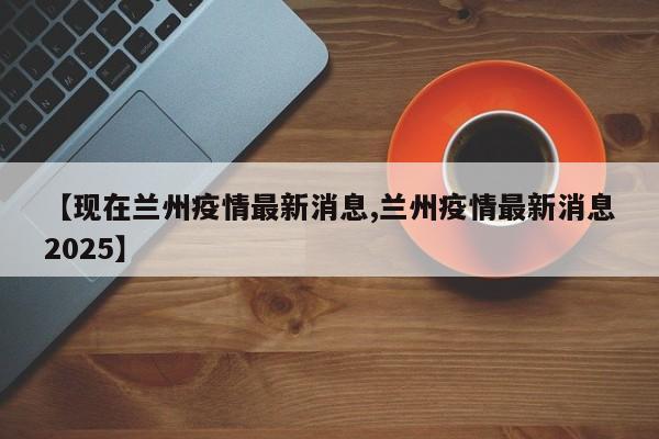 【现在兰州疫情最新消息,兰州疫情最新消息2025】