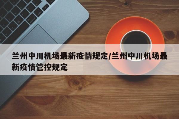 兰州中川机场最新疫情规定/兰州中川机场最新疫情管控规定
