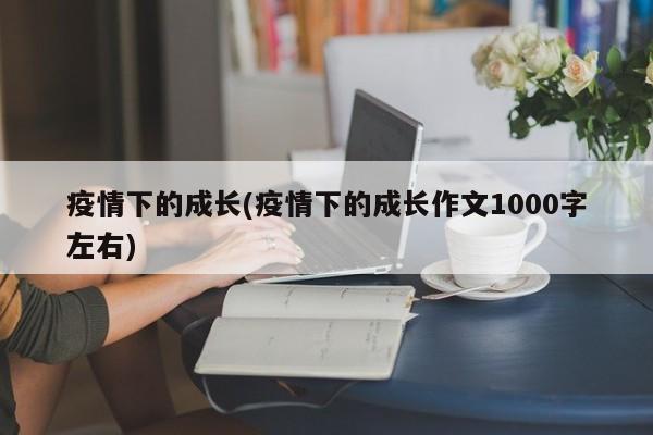 疫情下的成长(疫情下的成长作文1000字左右)