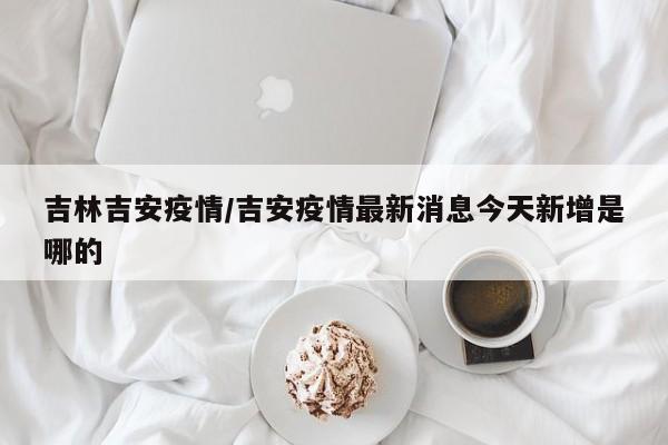 吉林吉安疫情/吉安疫情最新消息今天新增是哪的