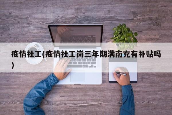 疫情社工(疫情社工岗三年期满南充有补贴吗)