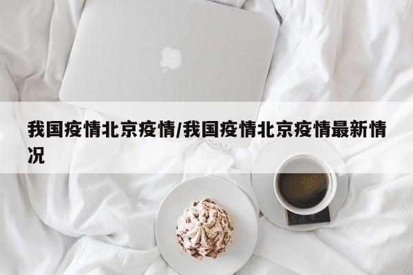 我国疫情北京疫情/我国疫情北京疫情最新情况