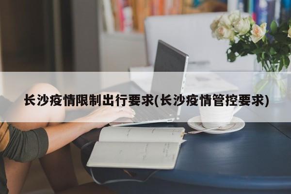 长沙疫情限制出行要求(长沙疫情管控要求)