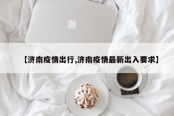 【济南疫情出行,济南疫情最新出入要求】