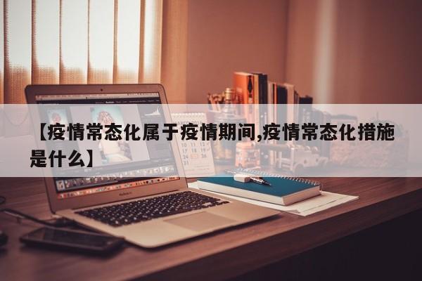 【疫情常态化属于疫情期间,疫情常态化措施是什么】