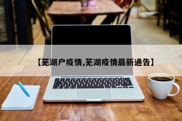 【芜湖户疫情,芜湖疫情最新通告】