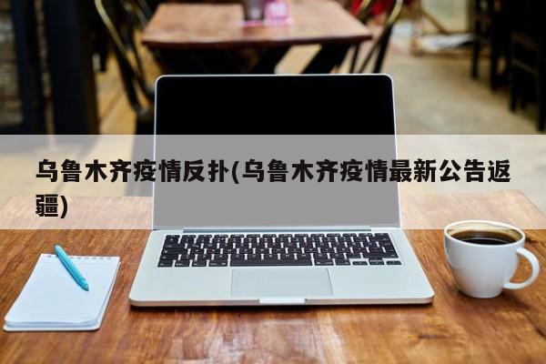 乌鲁木齐疫情反扑(乌鲁木齐疫情最新公告返疆)