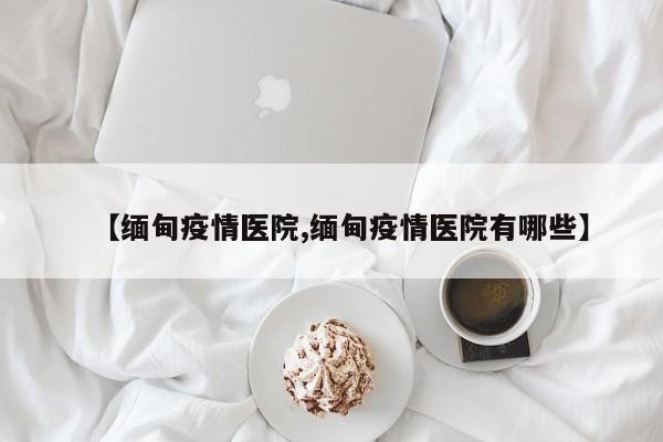【缅甸疫情医院,缅甸疫情医院有哪些】