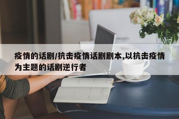 疫情的话剧/抗击疫情话剧剧本,以抗击疫情为主题的话剧逆行者