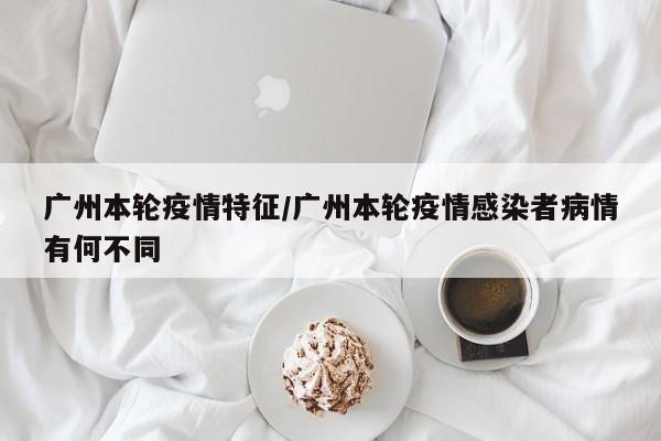 广州本轮疫情特征/广州本轮疫情感染者病情有何不同