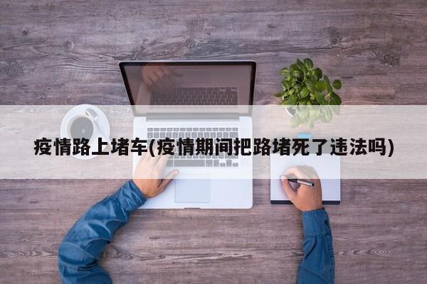 疫情路上堵车(疫情期间把路堵死了违法吗)