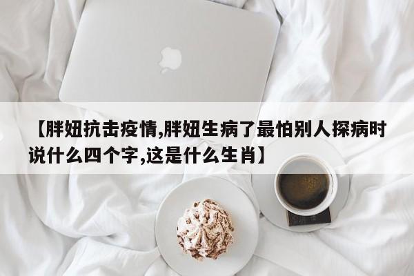 【胖妞抗击疫情,胖妞生病了最怕别人探病时说什么四个字,这是什么生肖】