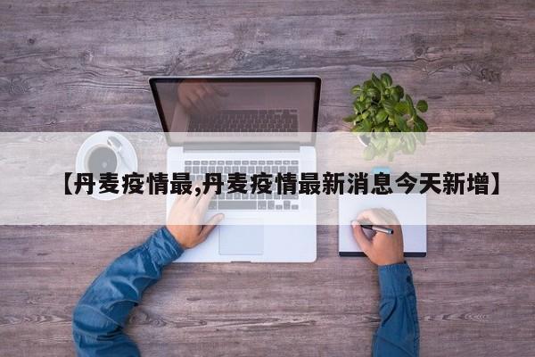 【丹麦疫情最,丹麦疫情最新消息今天新增】