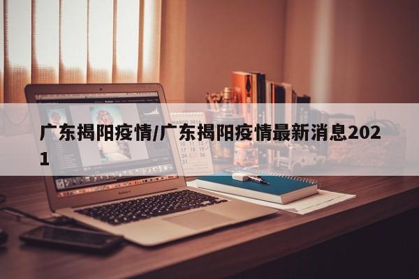 广东揭阳疫情/广东揭阳疫情最新消息2021